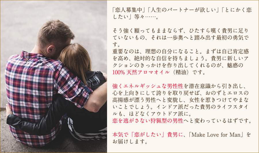 強くエネルギッシュな男性性を潜在意識から引き出し、心を上向きにして誇りを取り戻せば、おのずとエロスの高揚感が漂う男性へと変貌し、女性を惹きつけてやまないことでしょう。インドア派だった貴男のライフスタイルも、ほどなくアウトドア派に。恋を逃がさない狩猟型の男性へと変わっているはずです。本気で「恋がしたい」貴男に、「Make Love for Man」をお届けします。