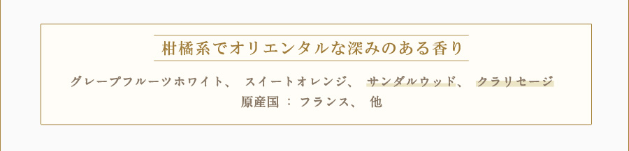 柑橘系でオリエンタルな深みのある香り グレープフルーツホワイト、スイートオレンジ、サンダルウッド、クラリセージ 原産国：フランス、他