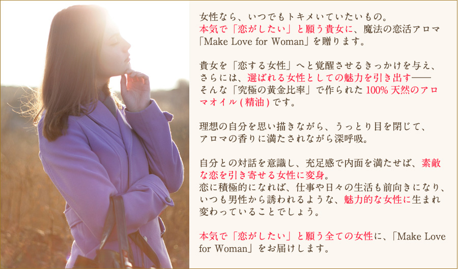 自分との対話を意識し、充足感で内面を満たせば、素敵な恋を引き寄せる女性に変身。恋に積極的になれば、仕事や日々の生活も前向きになり、いつも男性から誘われるような、魅力的な女性に生まれ変わっていることでしょう。本気で「恋がしたい」と願う全ての女性に、「Make Love for Woman」をお届けします。